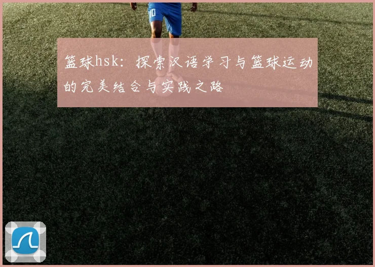 篮球hsk：探索汉语学习与篮球运动的完美结合与实践之路