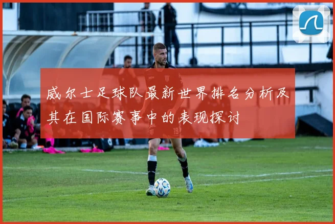 威尔士足球队最新世界排名分析及其在国际赛事中的表现探讨