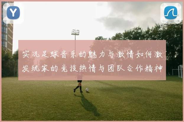 实况足球音乐的魅力与激情如何激发玩家的竞技热情与团队合作精神