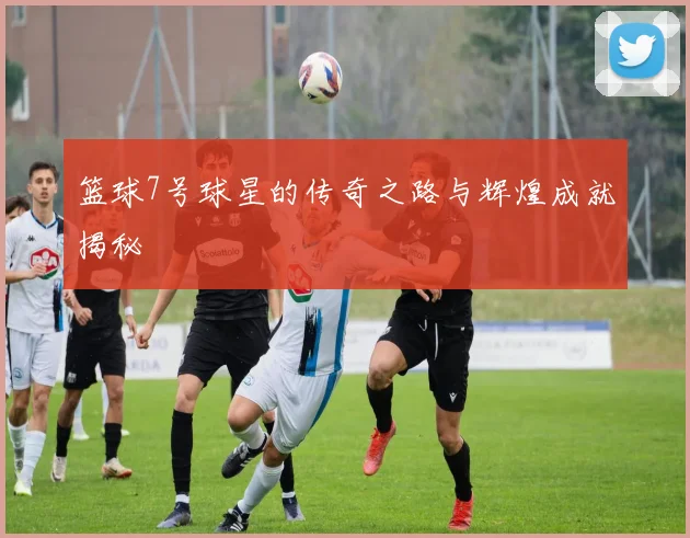 篮球7号球星的传奇之路与辉煌成就揭秘