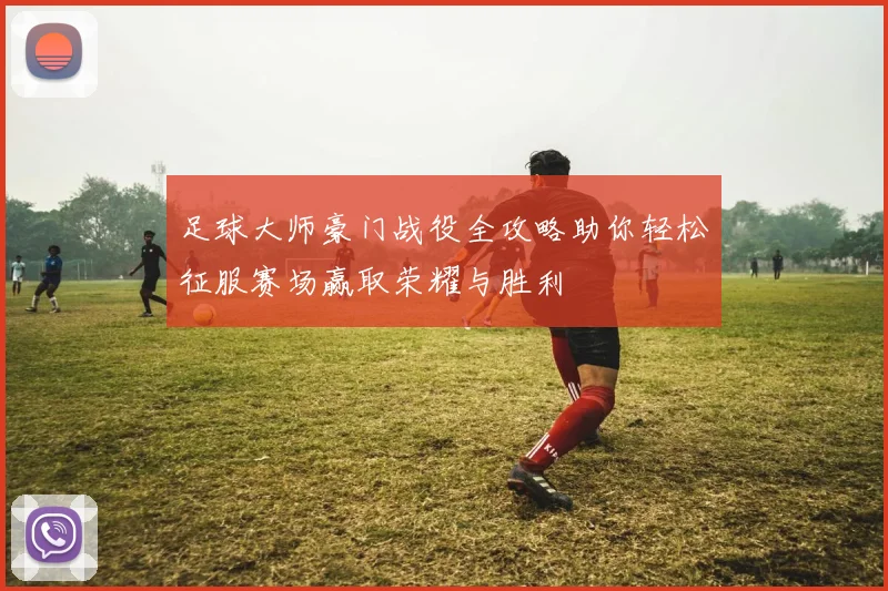 足球大师豪门战役全攻略助你轻松征服赛场赢取荣耀与胜利