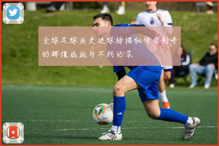 全球足球历史进球榜揭秘传奇射手的辉煌成就与不朽记录