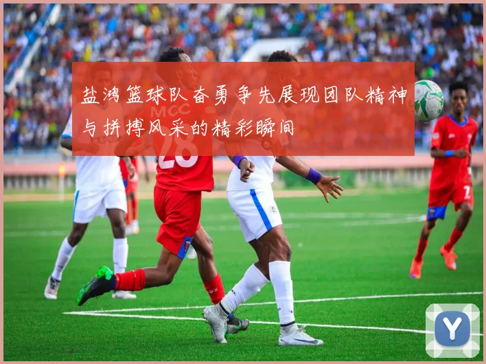 盐鸿篮球队奋勇争先展现团队精神与拼搏风采的精彩瞬间